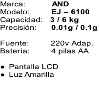 Marca:											AND Modelo:									EJ – 6100  Capacidad:			3 / 6 kg Precisión:					 0.01g / 0.1g   Fuente:									220v Adap. Batería:									4 pilas AA  Pantalla LCD Luz Amarilla
