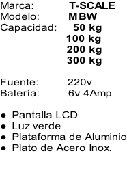 Marca:											T-SCALE Modelo:									MBW Capacidad:					50 kg 100 kg 200 kg 300 kg  Fuente:									220v Batería:									6v 4Amp  Pantalla LCD  Luz verde Plataforma de Aluminio Plato de Acero Inox.